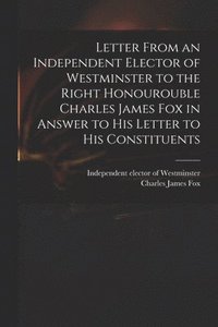bokomslag Letter From an Independent Elector of Westminster to the Right Honourouble Charles James Fox in Answer to His Letter to His Constituents