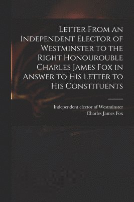 bokomslag Letter From an Independent Elector of Westminster to the Right Honourouble Charles James Fox in Answer to His Letter to His Constituents