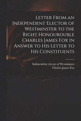 bokomslag Letter From an Independent Elector of Westminster to the Right Honourouble Charles James Fox in Answer to His Letter to His Constituents