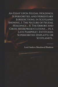 bokomslag An Essay Upon Feudal Holdings, Superiorities, and Hereditary Jurisdictions, in Scotland. Shewing, I. The Nature of Feudal Holdings ... II. The Errors and Gross Misrepresentations ... in a Late