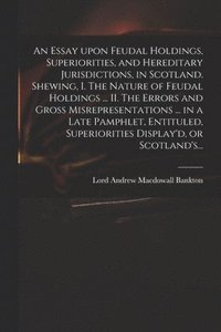 bokomslag Essay Upon Feudal Holdings, Superiorities, and Hereditary Jurisdictions, in Scotland. Shewing, I. The Nature of Feudal Holdings ... II. The Errors and Gross Misrepresentations ... in a Late Pamphle...