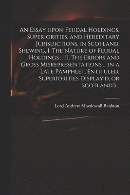 An Essay Upon Feudal Holdings, Superiorities, and Hereditary Jurisdictions, in Scotland. Shewing, I. The Nature of Feudal Holdings ... II. The Errors and Gross Misrepresentations ... in a Late 1