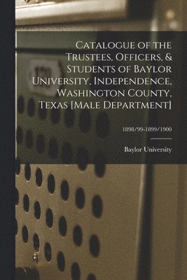 Catalogue of the Trustees, Officers, & Students of Baylor University, Independence, Washington County, Texas [Male Department]; 1898/99-1899/1900 1