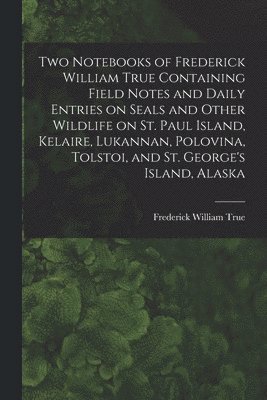 Frederick William 1858-1914 True - Two Notebooks of Frederick William True Containing Field Notes and Daily Entries on Seals and Other Wildlife on St. Paul Island, Kelaire, Lukannan, Polovina, Tolstoi, and St. George's Island, Alaska, Häftad