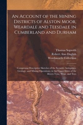 An Account of the Mining Districts of Alston Moor, Weardale and Teesdale in Cumberland and Durham 1