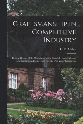 Craftsmanship in Competitive Industry; Being a Record of the Workshops of the Guild of Handicraft, and Some Deductions From Their Twenty-one Years' Experience 1