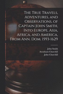 The True Travels, Adventures, and Observations, of Captain John Smith, Into Europe, Asia, Africa, and America, From Ann. Dom. 1593-1629 1