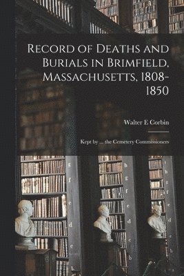 Record of Deaths and Burials in Brimfield, Massachusetts, 1808-1850; Kept by ... the Cemetery Commissioners 1