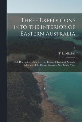 Three Expeditions Into the Interior of Eastern Australia; With Descriptions of the Recently Explored Region of Australia Felix, and of the Present Colony of New South Wales; 1 1