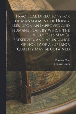 Thomas Nutt, Thomas Clark - Practical Directions for the Management of Honey Bees, Upon an Improved and Humane Plan, by Which the Lives of Bees May Be Preserved, and Abundance of Honey of a Superior Quality May Be Obtained, Häftad