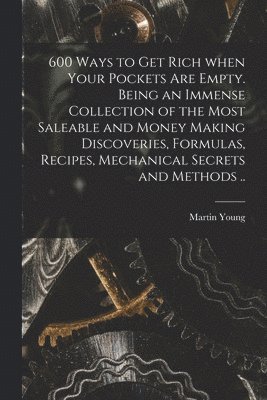 600 Ways to Get Rich When Your Pockets Are Empty. Being an Immense Collection of the Most Saleable and Money Making Discoveries, Formulas, Recipes, Mechanical Secrets and Methods .. 1