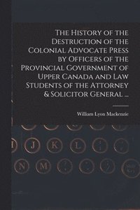 bokomslag The History of the Destruction of the Colonial Advocate Press by Officers of the Provincial Government of Upper Canada and Law Students of the Attorney & Solicitor General ... [microform]