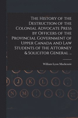 The History of the Destruction of the Colonial Advocate Press by Officers of the Provincial Government of Upper Canada and Law Students of the Attorney & Solicitor General ... [microform] 1