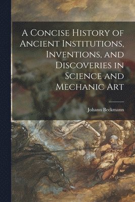 A Concise History of Ancient Institutions, Inventions, and Discoveries in Science and Mechanic Art 1