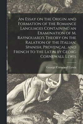 Essay on the Origin and Formation of the Romance Languages Containing an Examination of M. Raynouard's Theory on the Ralation of the Italian, Spanish, Provençal, and French to the Latin by Georg Cornewall Lewis