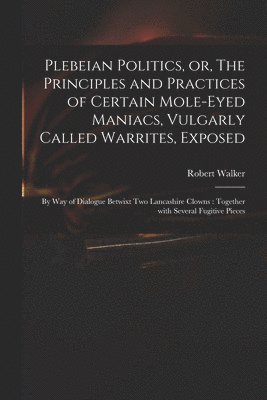 bokomslag Plebeian Politics, or, The Principles and Practices of Certain Mole-eyed Maniacs, Vulgarly Called Warrites, Exposed