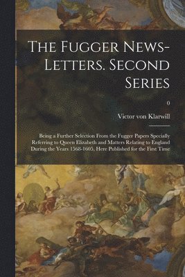 The Fugger News-letters. Second Series: Being a Further Selection From the Fugger Papers Specially Referring to Queen Elizabeth and Matters Relating t 1