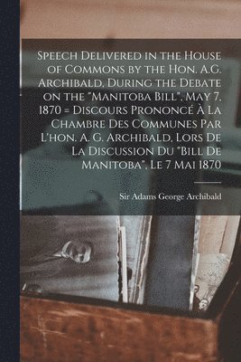 Adams George Archibald - Speech Delivered in the House of Commons by the Hon. A.G. Archibald, During the Debate on the "Manitoba Bill", May 7, 1870 [microform] = Discours Prononcé À La Chambre Des Communes Par L'hon. A. G. Archibald, Lors De La Discussion Du "Bill De..., Häftad