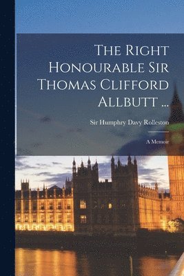 The Right Honourable Sir Thomas Clifford Allbutt ...: a Memoir 1