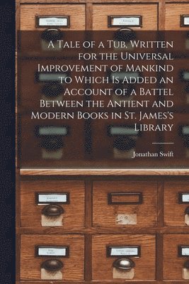 A Tale of a Tub, Written for the Universal Improvement of Mankind to Which is Added an Account of a Battel Between the Antient and Modern Books in St. James's Library 1