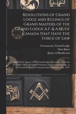 Resolutions of Grand Lodge and Rulings of Grand Masters of the Grand Lodge A.F. & A.M., of Canada That Have the Force of Law [microform] 1