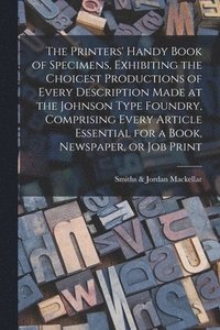 bokomslag The Printers' Handy Book of Specimens, Exhibiting the Choicest Productions of Every Description Made at the Johnson Type Foundry, Comprising Every Article Essential for a Book, Newspaper, or Job Print