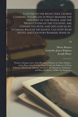 Henry Burgess, James Bookseller Ridgway, Joseph Hume - Letter to the Right Hon. George Canning, to Explain in What Manner the Industry of the People, and the Productions of the Country, Are Connected With, and Influenced by, Internal Bills of Exchange, Country Bank Notes, and Country Bankers, Bank Of...; 23, Häftad