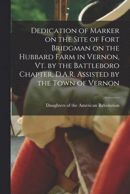 Dedication of Marker on the Site of Fort Bridgman on the Hubbard Farm in Vernon, Vt. by the Battleboro Chapter, D.A.R. Assisted by the Town of Vernon 1