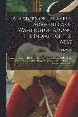 History of the Early Adventures of Washington Among the Indians of the West; and the Story of His Love of Maria Frazier, the Exile's Daughter; With an Account of the Mingo Prophet ... Gathered From the Records of That Era ..