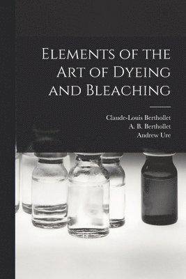 Andrew 1778-1857 Ure, Claude-Louis Berthollet, A. B. (Ame&de&e B. Berthollet - Elements of the Art of Dyeing and Bleaching, Häftad