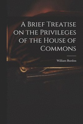 A Brief Treatise on the Privileges of the House of Commons 1