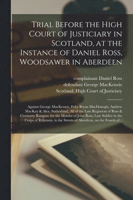 Daniel Complainant Ross, George Defendant MacKenzie, Scotland High Court of Justiciary - Trial Before the High Court of Justiciary in Scotland, at the Instance of Daniel Ross, Woodsawer in Aberdeen; Against George MacKenzie, Felix Bryan MacDonogh, Andrew MacKay & Alex. Sutherland, All of the Late Regiment of Ross & Cromarty Rangers, Häftad