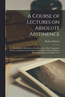 A Course of Lectures on Absolute Abstinence [microform] 1