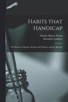 Habits That Handicap; the Menace of Opium, Alcohol, and Tobacco, and the Remedy 1