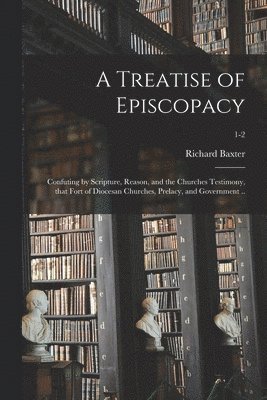 A Treatise of Episcopacy; Confuting by Scripture, Reason, and the Churches Testimony, That Fort of Diocesan Churches, Prelacy, and Government ..; 1-2 1