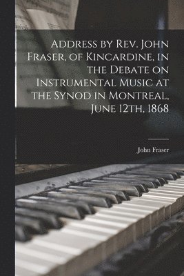 Address by Rev. John Fraser, of Kincardine, in the Debate on Instrumental Music at the Synod in Montreal, June 12th, 1868 [microform] 1