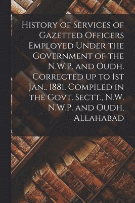 History of Services of Gazetted Officers Employed Under the Government of the N.W.P. and Oudh. Corrected up to 1st Jan., 1881. Compiled in the Govt. Sectt., N.W. N.W.P. and Oudh, Allahabad 1