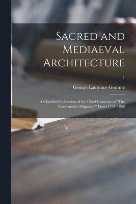 Sacred and Mediaeval Architecture; a Classified Collection of the Chief Contents of &quot;The Gentlemen's Magazine&quot; From 1731-1868; 1 1