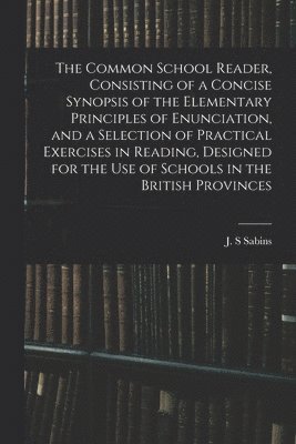 The Common School Reader, Consisting of a Concise Synopsis of the Elementary Principles of Enunciation, and a Selection of Practical Exercises in Reading, Designed for the Use of Schools in the 1