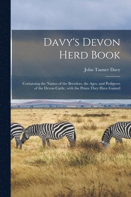 Davy's Devon Herd Book; Containing the Names of the Breeders, the Ages, and Pedigrees of the Devon Cattle, With the Prizes They Have Gained 1