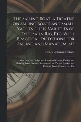 The Sailing Boat, a Treatise on Sailing Boats and Small Yachts, Their Varieties of Type, Sails, Rig, Etc. With Practical Directions for Sailing and Management; Also, the One-design and Restricted 1