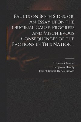 Faults on Both Sides, or, An Essay Upon the Original Cause, Progress and Mischievous Consequences of the Factions in This Nation .. 1