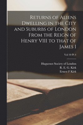 Returns of Aliens Dwelling in the City and Suburbs of London From the Reign of Henry VIII to That of James I; Vol 10 Pt 4