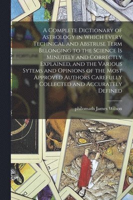 Complete Dictionary of Astrology in Which Every Technical and Abstruse Term Belonging to the Science is Minutely and Correctly Explained, and the Various Sytems and Opinions of the Most Approved Authors Carefully Collected and Accurately Defined