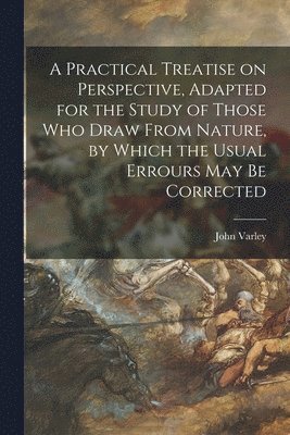 A Practical Treatise on Perspective, Adapted for the Study of Those Who Draw From Nature, by Which the Usual Errours May Be Corrected 1
