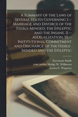 A Summary of the Laws of Several States Governing I.--Marriage and Divorce of the Feeble-minded, the Epileptic and the Insane. II.--Asexualization. III.--Institutional Commitment and Discharge of the 1