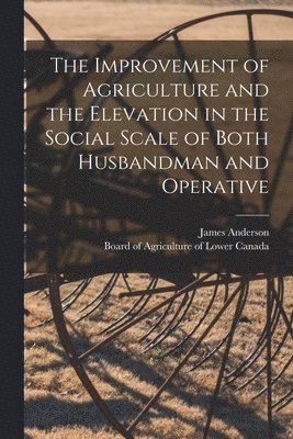 The Improvement of Agriculture and the Elevation in the Social Scale of Both Husbandman and Operative [microform] 1