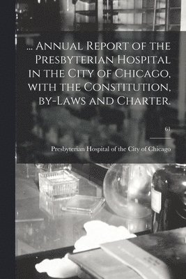 ... Annual Report of the Presbyterian Hospital in the City of Chicago, With the Constitution, By-laws and Charter.; 61 1