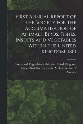 bokomslag First Annual Report of the Society for the Acclimatisation of Animals, Birds, Fishes, Insects and Vegetables Within the United Kingdom, 1861 [microform]