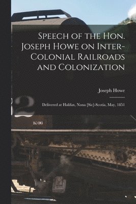 Speech of the Hon. Joseph Howe on Inter-colonial Railroads and Colonization [microform] 1